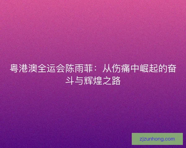 粤港澳全运会陈雨菲：从伤痛中崛起的奋斗与辉煌之路