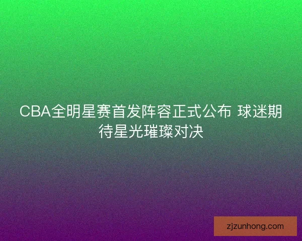 CBA全明星赛首发阵容正式公布 球迷期待星光璀璨对决