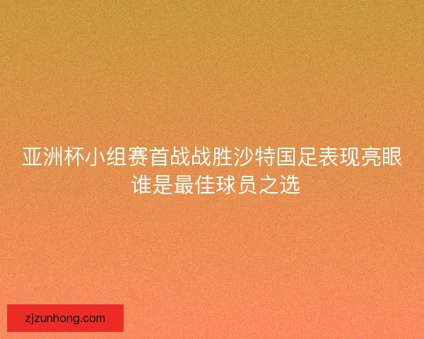 亚洲杯小组赛首战战胜沙特国足表现亮眼 谁是最佳球员之选 亚洲杯小组赛首战战胜沙特国足表现亮眼 谁是最佳球员之选