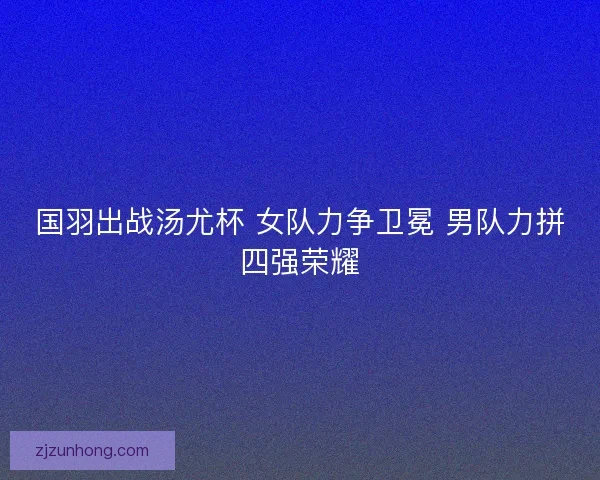 国羽出战汤尤杯 女队力争卫冕 男队力拼四强荣耀