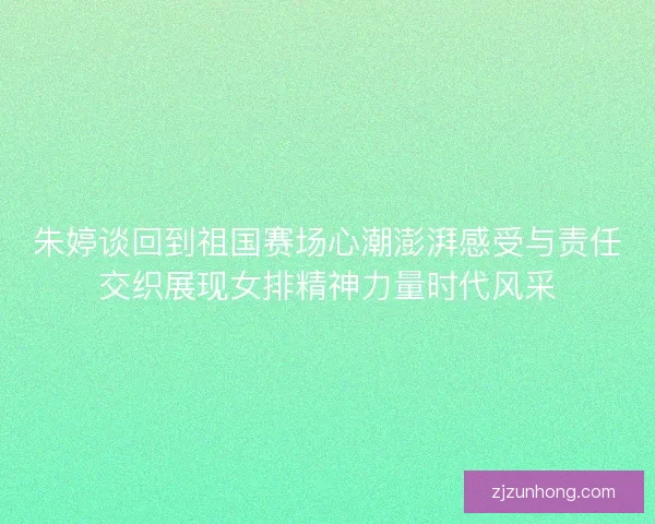 朱婷谈回到祖国赛场心潮澎湃感受与责任交织展现女排精神力量时代风采
