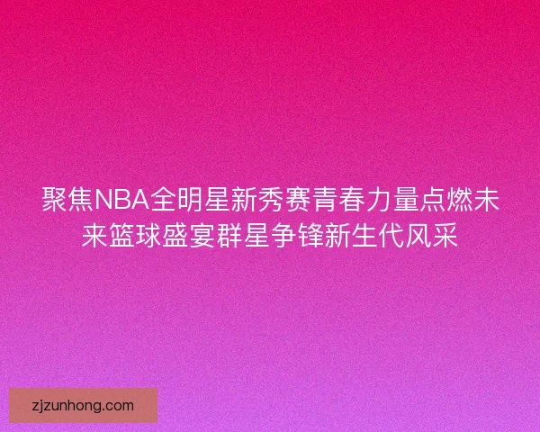 聚焦NBA全明星新秀赛青春力量点燃未来篮球盛宴群星争锋新生代风采