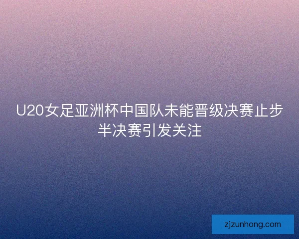 U20女足亚洲杯中国队未能晋级决赛止步半决赛引发关注