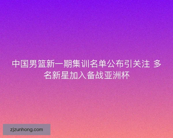 中国男篮新一期集训名单公布引关注 多名新星加入备战亚洲杯