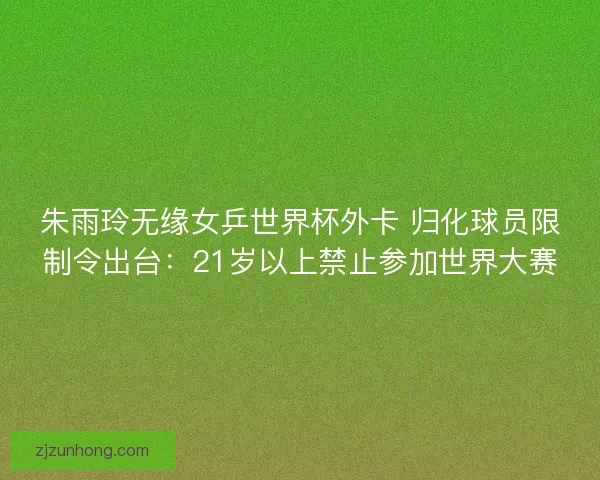 朱雨玲无缘女乒世界杯外卡 归化球员限制令出台：21岁以上禁止参加世界大赛