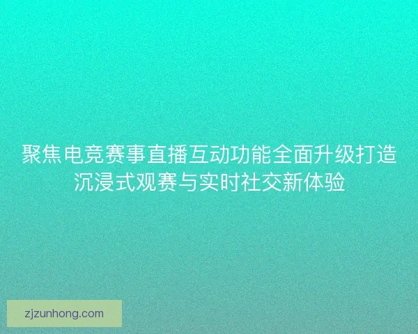 聚焦电竞赛事直播互动功能全面升级打造沉浸式观赛与实时社交新体验