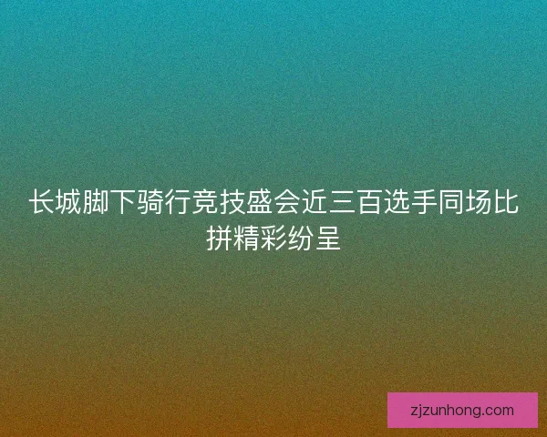 长城脚下骑行竞技盛会近三百选手同场比拼精彩纷呈
