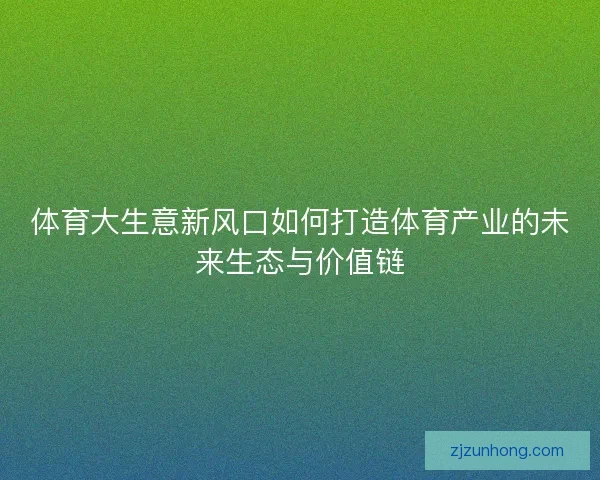 体育大生意新风口如何打造体育产业的未来生态与价值链