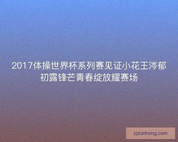 2017体操世界杯系列赛见证小花王涔郁初露锋芒青春绽放耀赛场