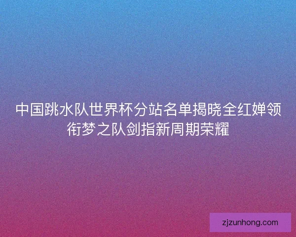 中国跳水队世界杯分站名单揭晓全红婵领衔梦之队剑指新周期荣耀