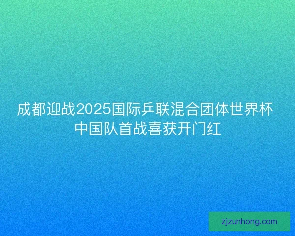 成都迎战2025国际乒联混合团体世界杯 中国队首战喜获开门红
